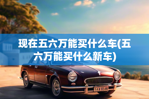 现在五六万能买什么车(五六万能买什么新车)