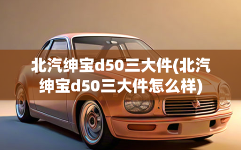 北汽绅宝d50三大件(北汽绅宝d50三大件怎么样)