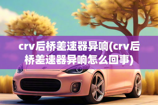 crv后桥差速器异响(crv后桥差速器异响怎么回事)