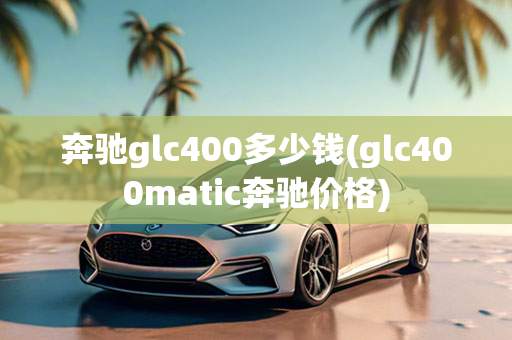 奔驰glc400多少钱(glc400matic奔驰价格)