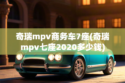 奇瑞mpv商务车7座(奇瑞mpv七座2020多少钱)