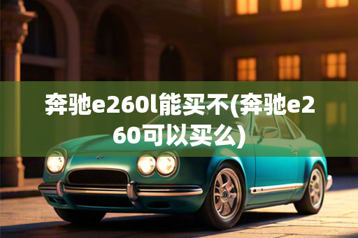 奔驰e260l能买不(奔驰e260可以买么)