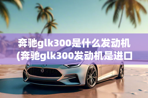 奔驰glk300是什么发动机(奔驰glk300发动机是进口的吗)