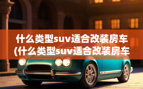 什么类型suv适合改装房车(什么类型suv适合改装房车呢)