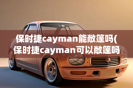 保时捷cayman能敞篷吗(保时捷cayman可以敞篷吗)