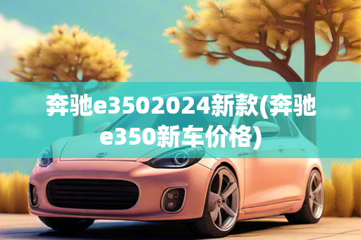 奔驰e3502024新款(奔驰e350新车价格)