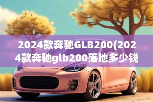 2024款奔驰GLB200(2024款奔驰glb200落地多少钱)