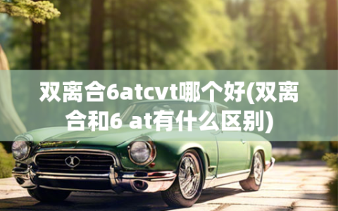 双离合6atcvt哪个好(双离合和6 at有什么区别)