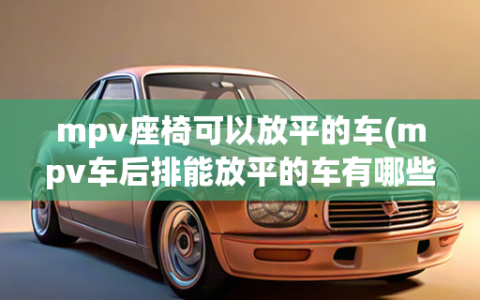 mpv座椅可以放平的车(mpv车后排能放平的车有哪些)