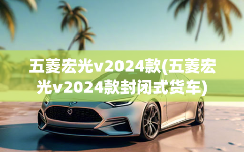 五菱宏光v2024款(五菱宏光v2024款封闭式货车)