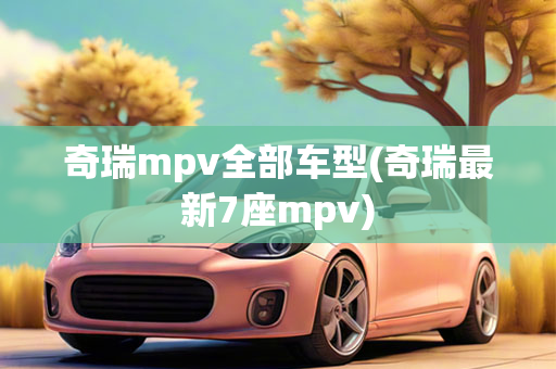 奇瑞mpv全部车型(奇瑞最新7座mpv)