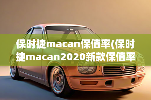 保时捷macan保值率(保时捷macan2020新款保值率)