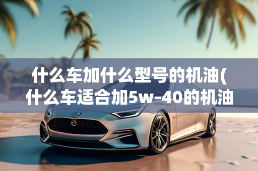 什么车加什么型号的机油(什么车适合加5w-40的机油)