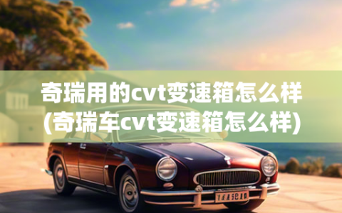 奇瑞用的cvt变速箱怎么样(奇瑞车cvt变速箱怎么样)