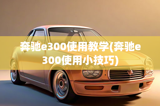 奔驰e300使用教学(奔驰e300使用小技巧)