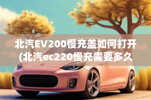 北汽EV200慢充盖如何打开(北汽ec220慢充需要多久)