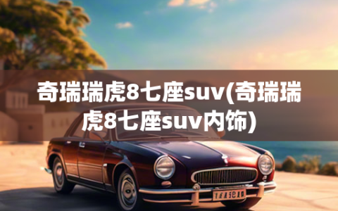 奇瑞瑞虎8七座suv(奇瑞瑞虎8七座suv内饰)