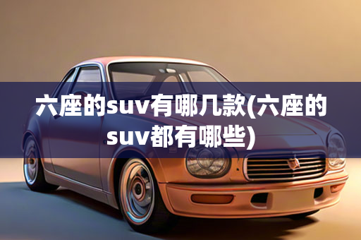 六座的suv有哪几款(六座的suv都有哪些)