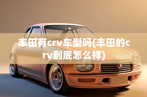 丰田有crv车型吗(丰田的crv到底怎么样)