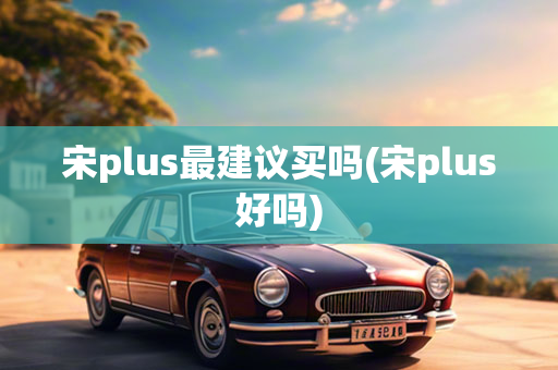 宋plus最建议买吗(宋plus好吗)