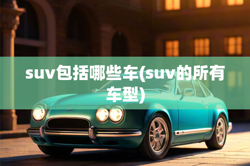 suv包括哪些车(suv的所有车型)