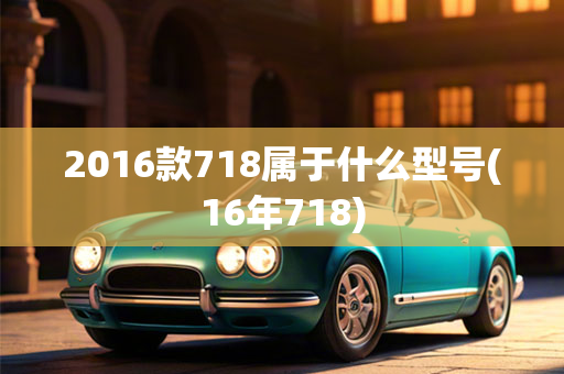 2016款718属于什么型号(16年718)