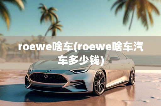 roewe啥车(roewe啥车汽车多少钱)