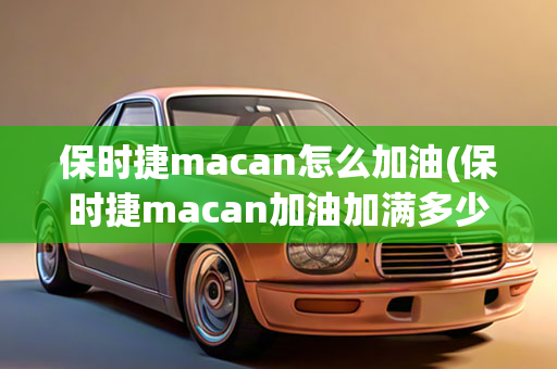 保时捷macan怎么加油(保时捷macan加油加满多少钱)