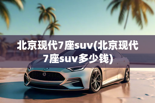 北京现代7座suv(北京现代7座suv多少钱)