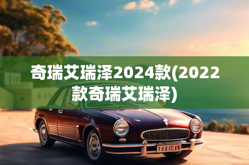 奇瑞艾瑞泽2024款(2022款奇瑞艾瑞泽)