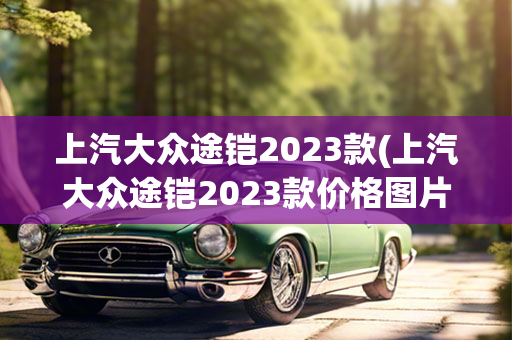 上汽大众途铠2023款(上汽大众途铠2023款价格图片)