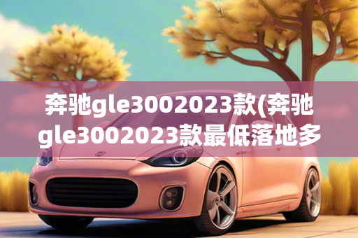 奔驰gle3002023款(奔驰gle3002023款最低落地多少钱)