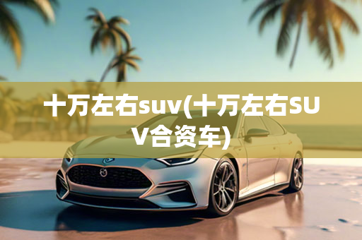 十万左右suv(十万左右SUV合资车)