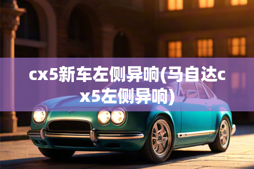 cx5新车左侧异响(马自达cx5左侧异响)