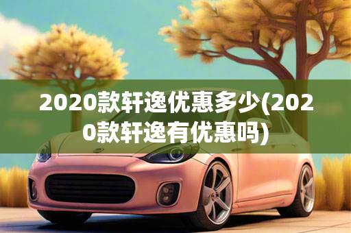 2020款轩逸优惠多少(2020款轩逸有优惠吗)