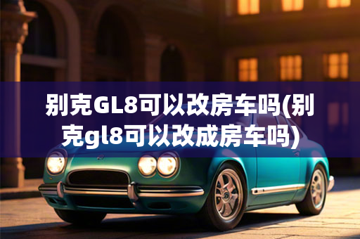 别克GL8可以改房车吗(别克gl8可以改成房车吗)