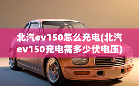 北汽ev150怎么充电(北汽ev150充电需多少伏电压)