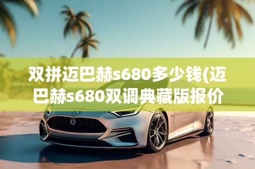 双拼迈巴赫s680多少钱(迈巴赫s680双调典藏版报价)