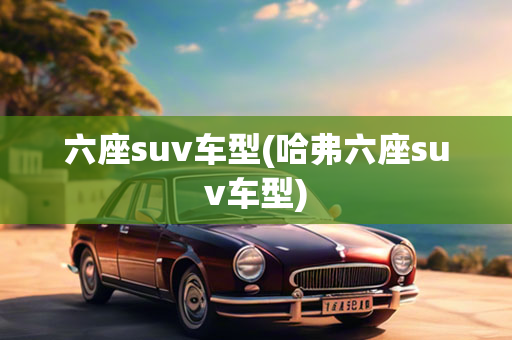 六座suv车型(哈弗六座suv车型)