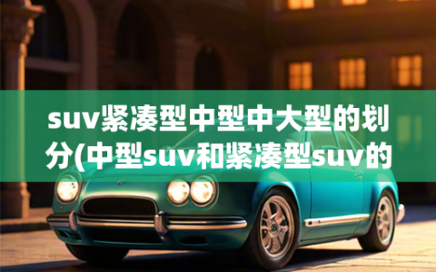 suv紧凑型中型中大型的划分(中型suv和紧凑型suv的区别是什么)