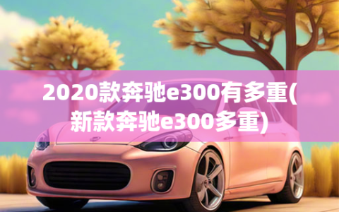 2020款奔驰e300有多重(新款奔驰e300多重)