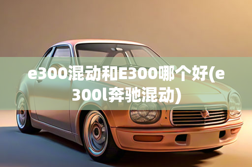 e300混动和E300哪个好(e300l奔驰混动)