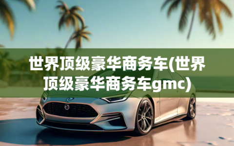 世界顶级豪华商务车(世界顶级豪华商务车gmc)