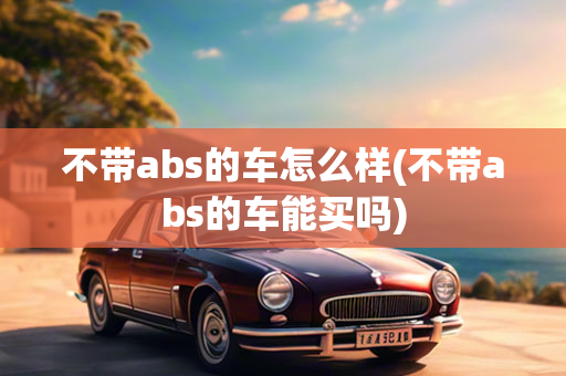 不带abs的车怎么样(不带abs的车能买吗)