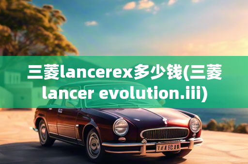 三菱lancerex多少钱(三菱lancer evolution.iii)