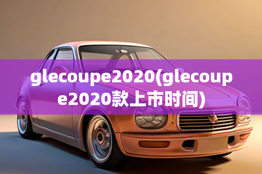 glecoupe2020(glecoupe2020款上市时间)