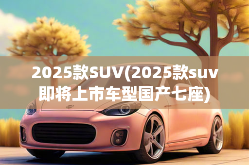 2025款SUV(2025款suv即将上市车型国产七座)