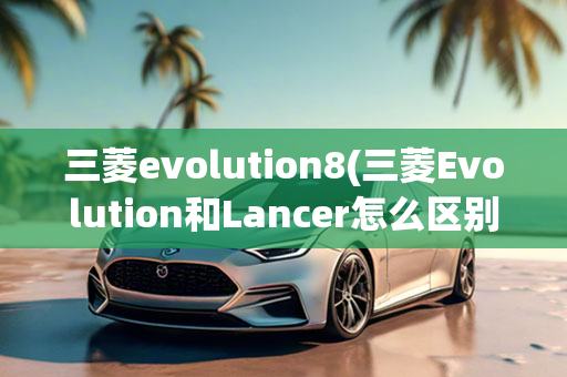 三菱evolution8(三菱Evolution和Lancer怎么区别)