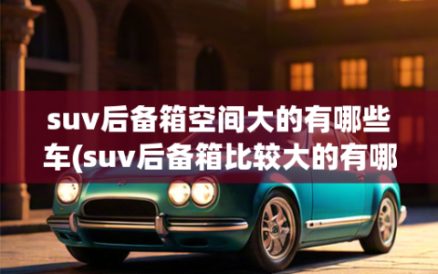 suv后备箱空间大的有哪些车(suv后备箱比较大的有哪几款车)