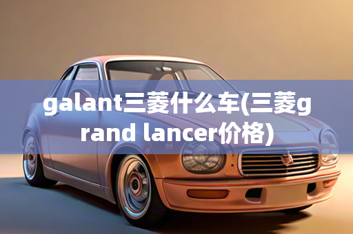 galant三菱什么车(三菱grand lancer价格)